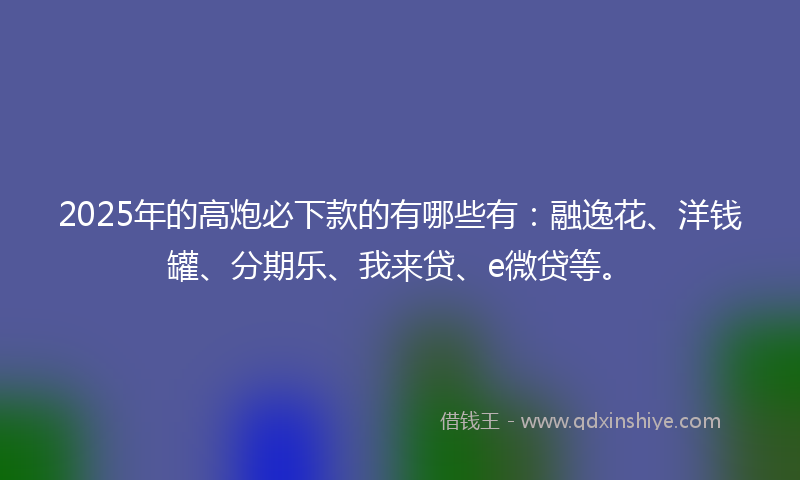 2025年的高炮必下款的有哪些有：融逸花、洋钱罐、分期乐、我来贷、e微贷等。