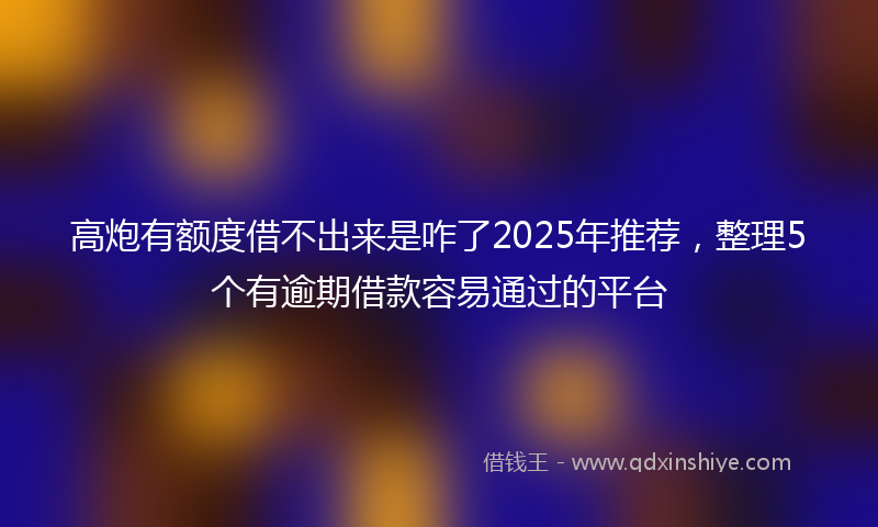 高炮有额度借不出来是咋了2025年推荐，整理5个有逾期借款容易通过的平台