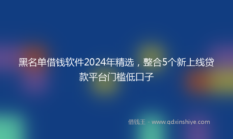 黑名单借钱软件2024年精选，整合5个新上线贷款平台门槛低口子