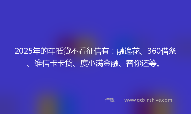 2025年的车抵贷不看征信有：融逸花、360借条、维信卡卡贷、度小满金融、替你还等。