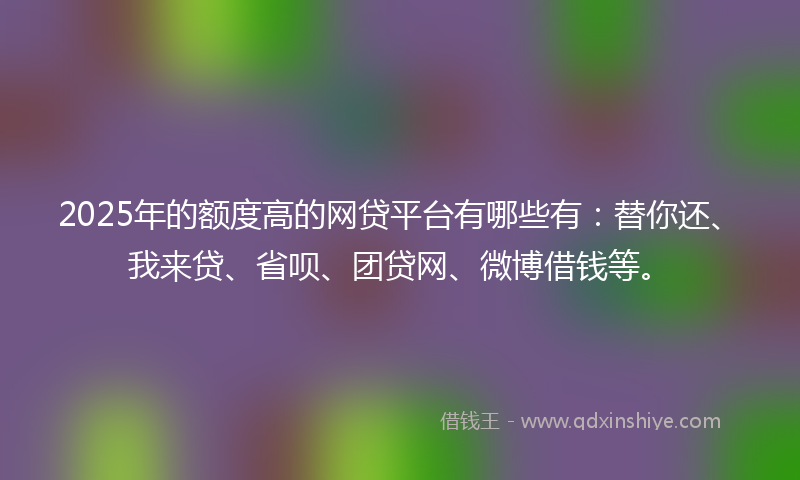 2025年的额度高的网贷平台有哪些有：替你还、我来贷、省呗、团贷网、微博借钱等。