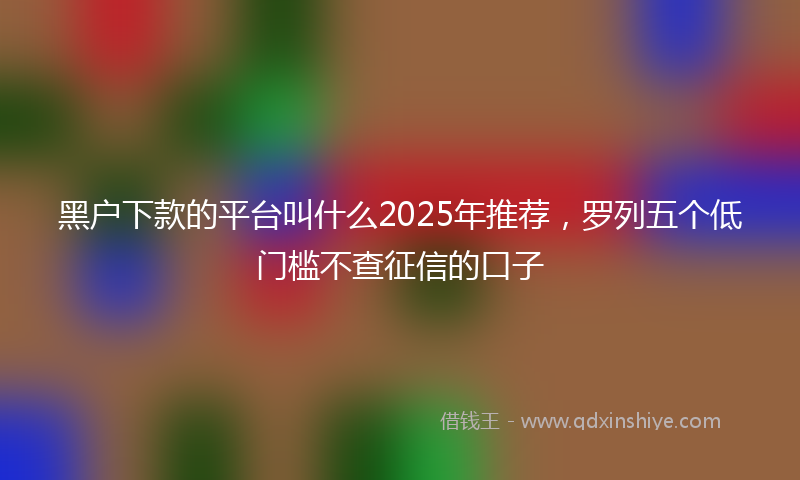 黑户下款的平台叫什么2025年推荐，罗列五个低门槛不查征信的口子