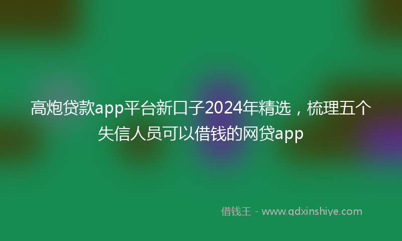 高炮贷款app平台新口子2024年精选，梳理五个失信人员可以借钱的网贷app