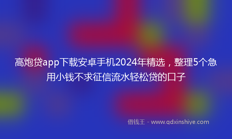 高炮贷app下载安卓手机2024年精选，整理5个急用小钱不求征信流水轻松贷的口子
