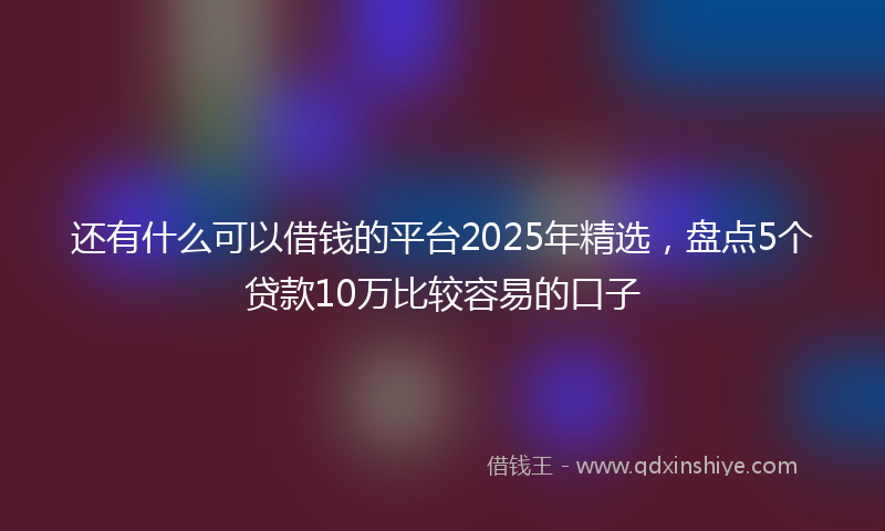 还有什么可以借钱的平台2025年精选，盘点5个贷款10万比较容易的口子