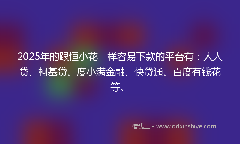 2025年的跟恒小花一样容易下款的平台有：人人贷、柯基贷、度小满金融、快贷通、百度有钱花等。