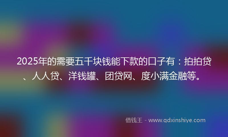 2025年的需要五千块钱能下款的口子有：拍拍贷、人人贷、洋钱罐、团贷网、度小满金融等。