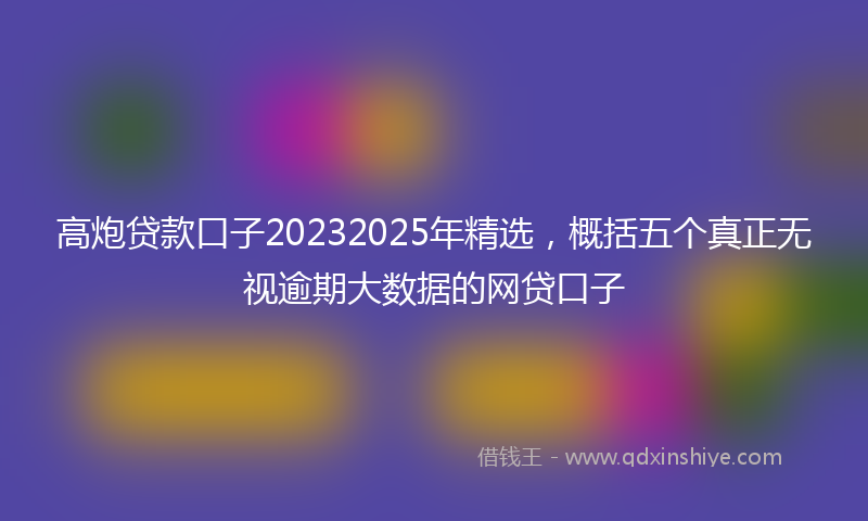 高炮贷款口子20232025年精选，概括五个真正无视逾期大数据的网贷口子
