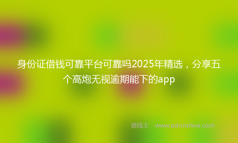 身份证借钱可靠平台可靠吗2025年精选，分享五个高炮无视逾期能下的app