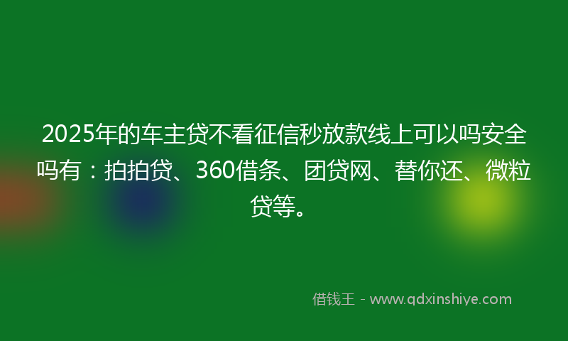 2025年的车主贷不看征信秒放款线上可以吗安全吗有：拍拍贷、360借条、团贷网、替你还、微粒贷等。