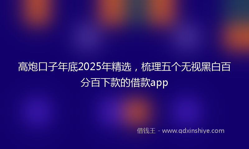 高炮口子年底2025年精选，梳理五个无视黑白百分百下款的借款app