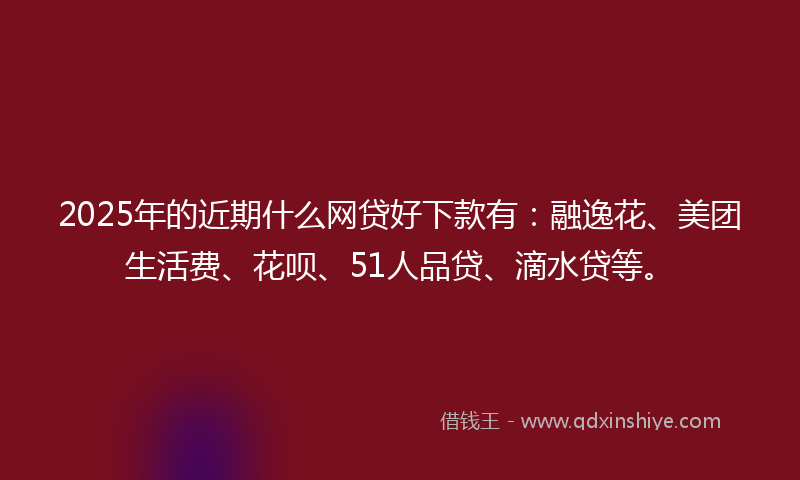 2025年的近期什么网贷好下款有：融逸花、美团生活费、花呗、51人品贷、滴水贷等。