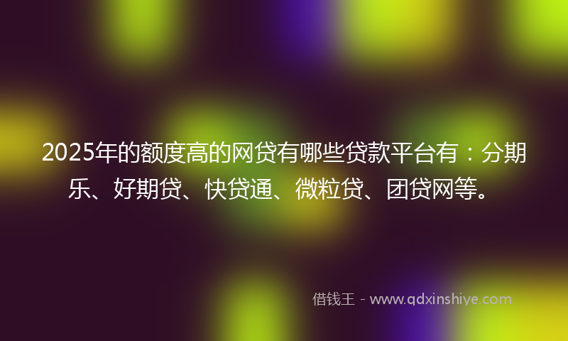2025年的额度高的网贷有哪些贷款平台有：分期乐、好期贷、快贷通、微粒贷、团贷网等。