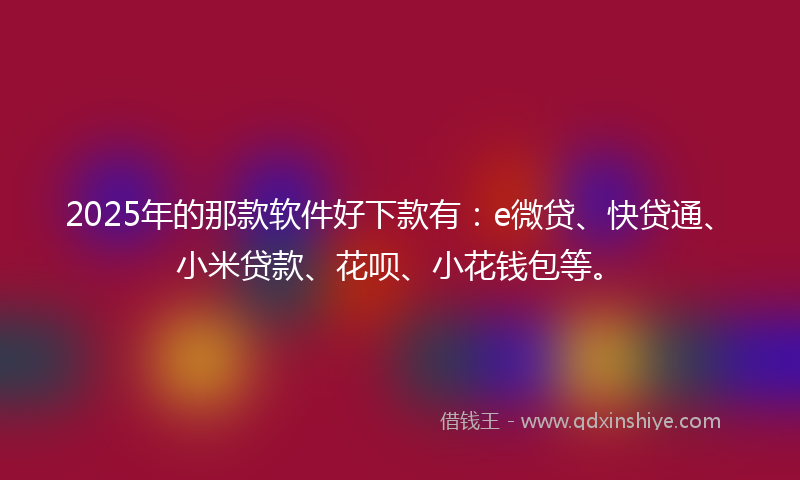 2025年的那款软件好下款有：e微贷、快贷通、小米贷款、花呗、小花钱包等。