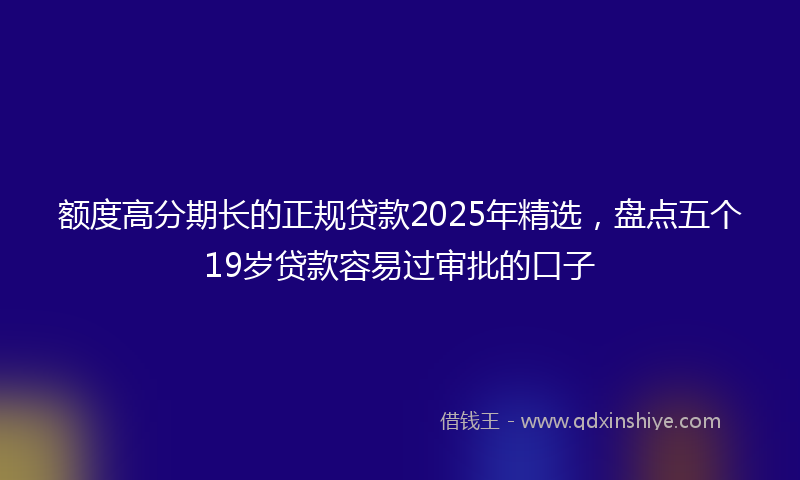 额度高分期长的正规贷款2025年精选，盘点五个19岁贷款容易过审批的口子