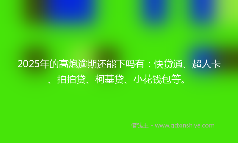 2025年的高炮逾期还能下吗有：快贷通、超人卡、拍拍贷、柯基贷、小花钱包等。