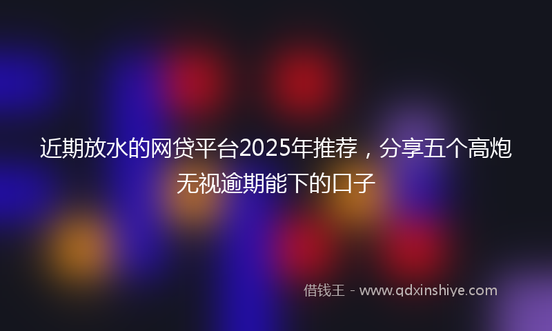 近期放水的网贷平台2025年推荐，分享五个高炮无视逾期能下的口子