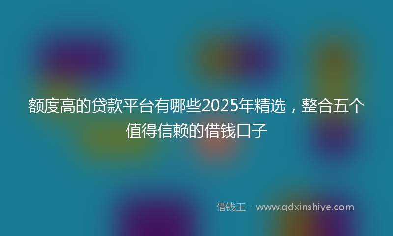 额度高的贷款平台有哪些2025年精选，整合五个值得信赖的借钱口子