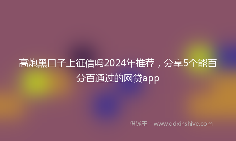 高炮黑口子上征信吗2024年推荐，分享5个能百分百通过的网贷app