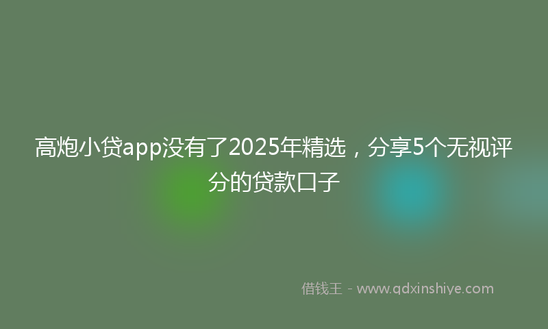 高炮小贷app没有了2025年精选，分享5个无视评分的贷款口子