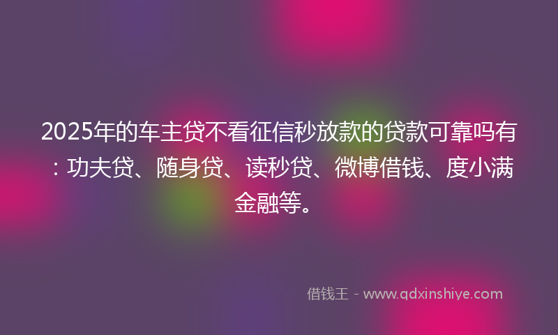 2025年的车主贷不看征信秒放款的贷款可靠吗有：功夫贷、随身贷、读秒贷、微博借钱、度小满金融等。