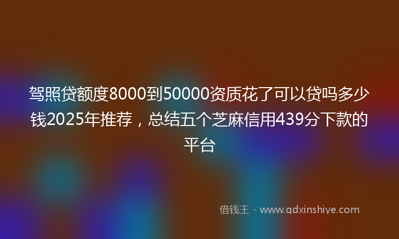 驾照贷额度8000到50000资质花了可以贷吗多少钱2025年推荐，总结五个芝麻信用439分下款的平台