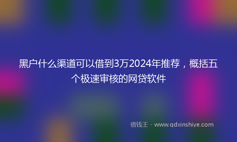 黑户什么渠道可以借到3万2024年推荐，概括五个极速审核的网贷软件