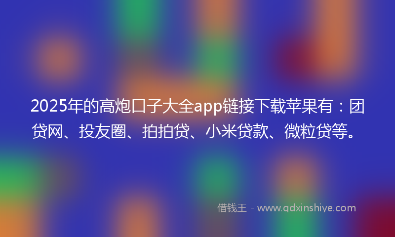 2025年的高炮口子大全app链接下载苹果有：团贷网、投友圈、拍拍贷、小米贷款、微粒贷等。