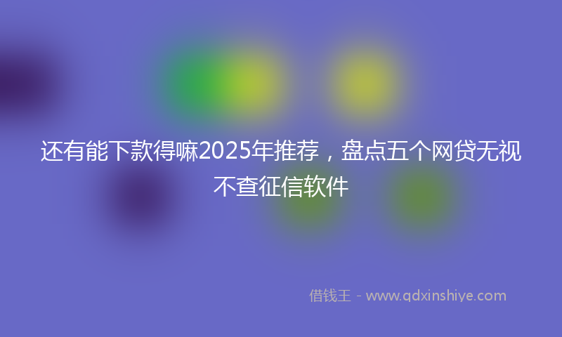 还有能下款得嘛2025年推荐，盘点五个网贷无视不查征信软件