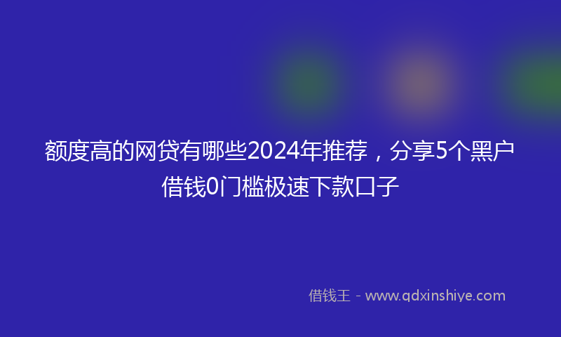 额度高的网贷有哪些2024年推荐，分享5个黑户借钱0门槛极速下款口子
