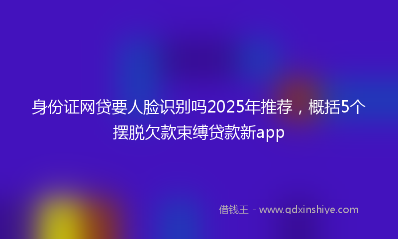 身份证网贷要人脸识别吗2025年推荐，概括5个摆脱欠款束缚贷款新app