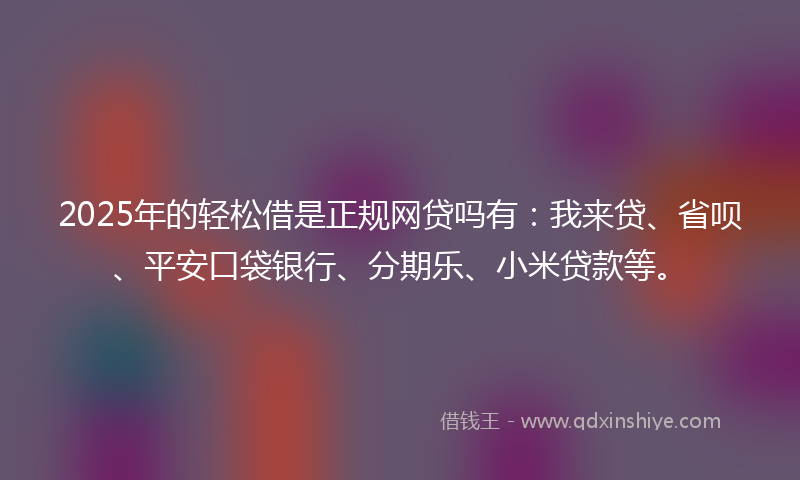 2025年的轻松借是正规网贷吗有：我来贷、省呗、平安口袋银行、分期乐、小米贷款等。