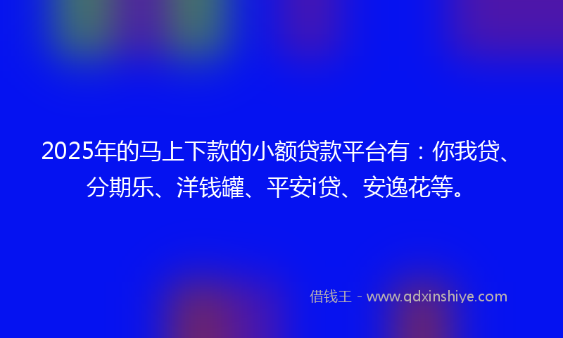 2025年的马上下款的小额贷款平台有：你我贷、分期乐、洋钱罐、平安i贷、安逸花等。
