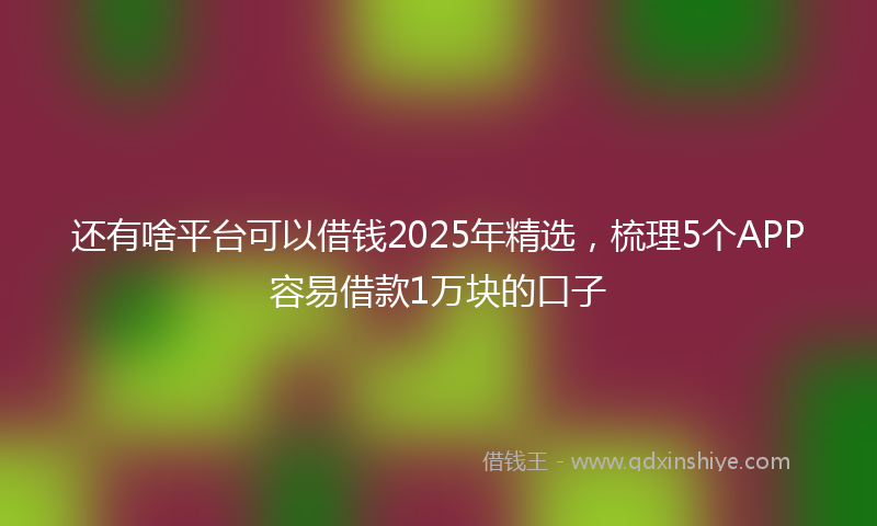 还有啥平台可以借钱2025年精选，梳理5个APP容易借款1万块的口子