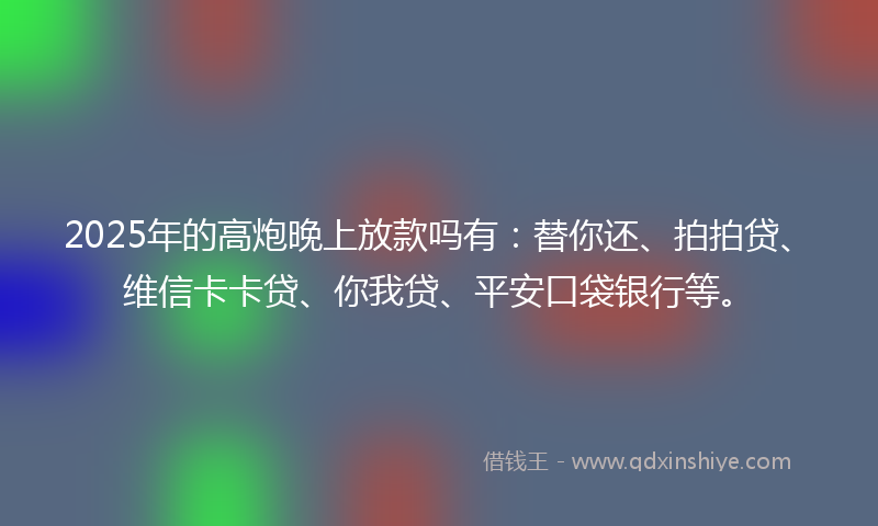 2025年的高炮晚上放款吗有：替你还、拍拍贷、维信卡卡贷、你我贷、平安口袋银行等。