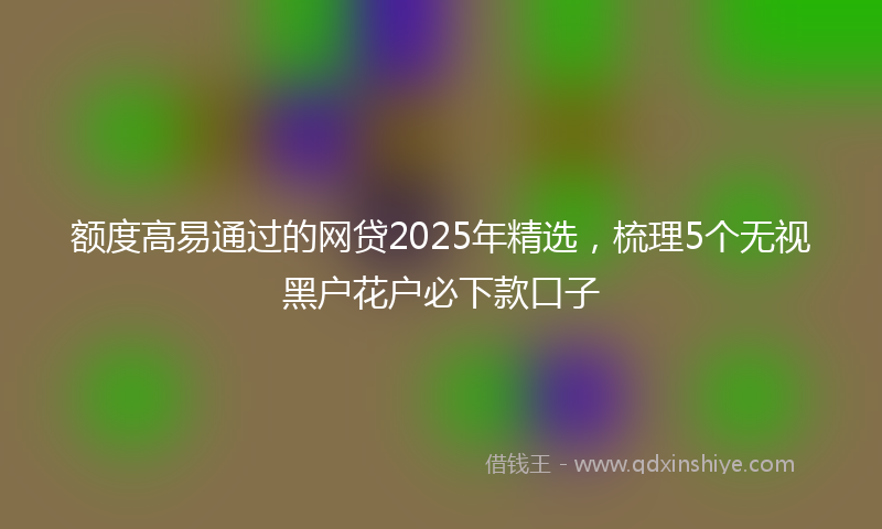 额度高易通过的网贷2025年精选，梳理5个无视黑户花户必下款口子