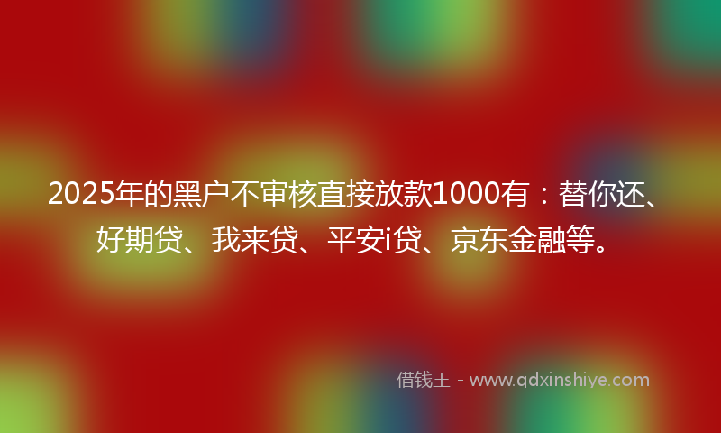 2025年的黑户不审核直接放款1000有：替你还、好期贷、我来贷、平安i贷、京东金融等。