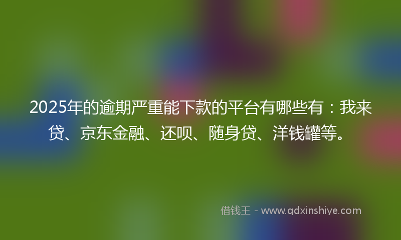 2025年的逾期严重能下款的平台有哪些有：我来贷、京东金融、还呗、随身贷、洋钱罐等。