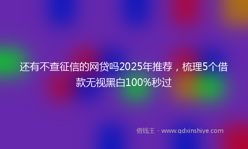 还有不查征信的网贷吗2025年推荐，梳理5个借款无视黑白100%秒过