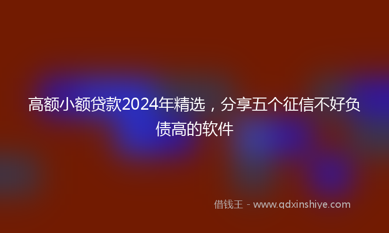 高额小额贷款2024年精选，分享五个征信不好负债高的软件