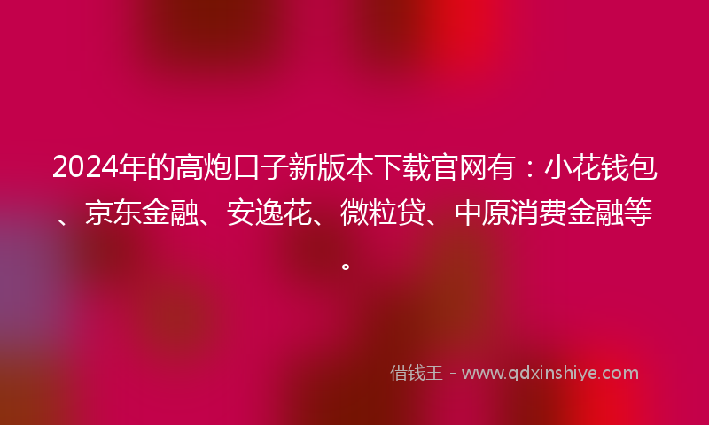 2024年的高炮口子新版本下载官网有：小花钱包、京东金融、安逸花、微粒贷、中原消费金融等。