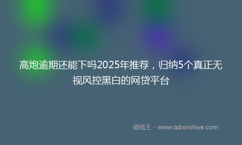 高炮逾期还能下吗2025年推荐，归纳5个真正无视风控黑白的网贷平台