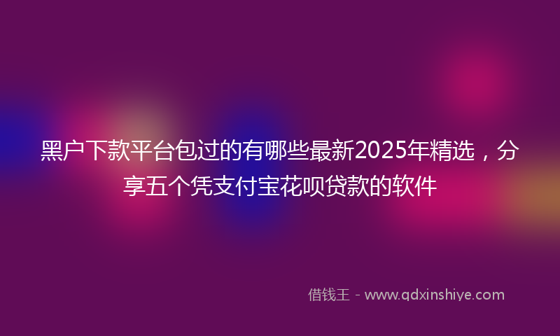 黑户下款平台包过的有哪些最新2025年精选，分享五个凭支付宝花呗贷款的软件
