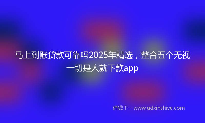 马上到账贷款可靠吗2025年精选，整合五个无视一切是人就下款app