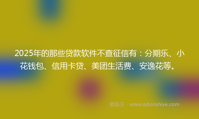 2025年的那些贷款软件不查征信有：分期乐、小花钱包、信用卡贷、美团生活费、安逸花等。