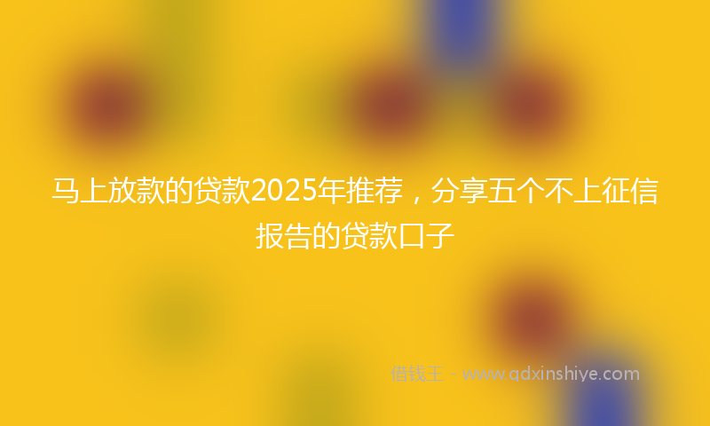 马上放款的贷款2025年推荐，分享五个不上征信报告的贷款口子