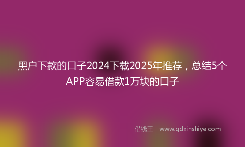黑户下款的口子2024下载2025年推荐，总结5个APP容易借款1万块的口子