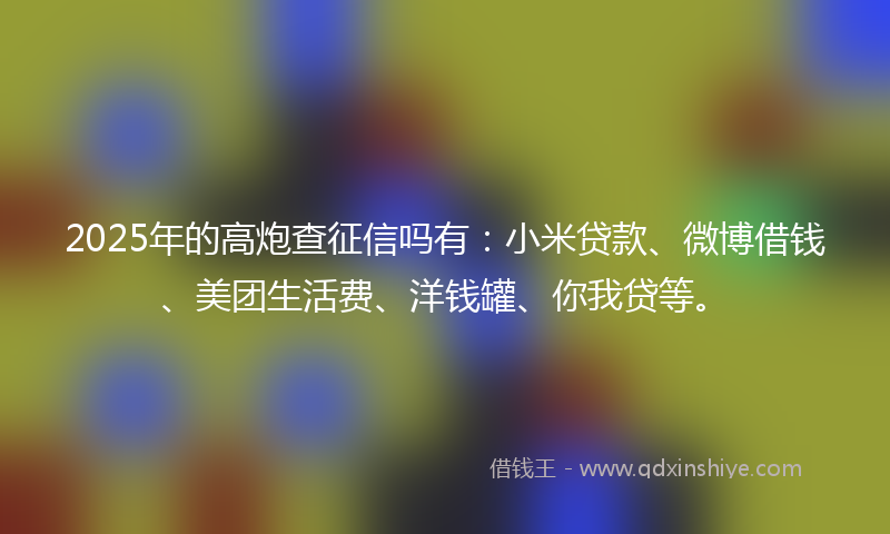 2025年的高炮查征信吗有：小米贷款、微博借钱、美团生活费、洋钱罐、你我贷等。