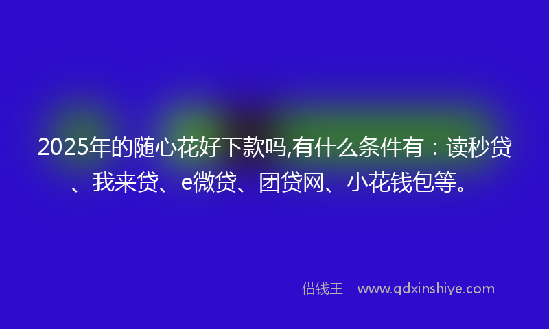 2025年的随心花好下款吗,有什么条件有：读秒贷、我来贷、e微贷、团贷网、小花钱包等。