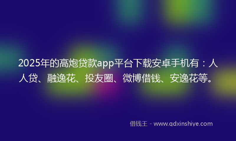 2025年的高炮贷款app平台下载安卓手机有：人人贷、融逸花、投友圈、微博借钱、安逸花等。